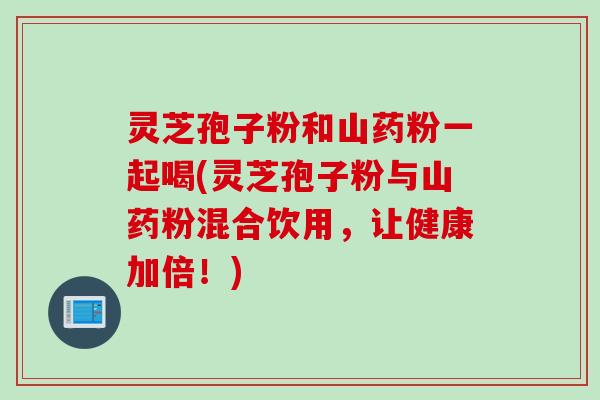 灵芝孢子粉和山药粉一起喝(灵芝孢子粉与山药粉混合饮用,让健康加倍!) 灵芝孢子粉和山药粉一起喝(灵芝孢子粉与山药粉混合饮用,让健康加倍!)