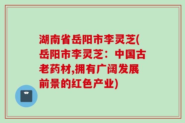 湖南省岳阳市李灵芝(岳阳市李灵芝：中国古老药材,拥有广阔发展前景的红色产业)
