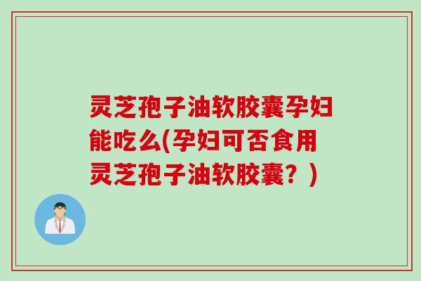 灵芝孢子油软胶囊孕妇能吃么(孕妇可否食用灵芝孢子油软胶囊？)