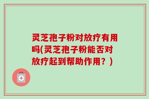 灵芝孢子粉对放疗有用吗(灵芝孢子粉能否对放疗起到帮助作用？)