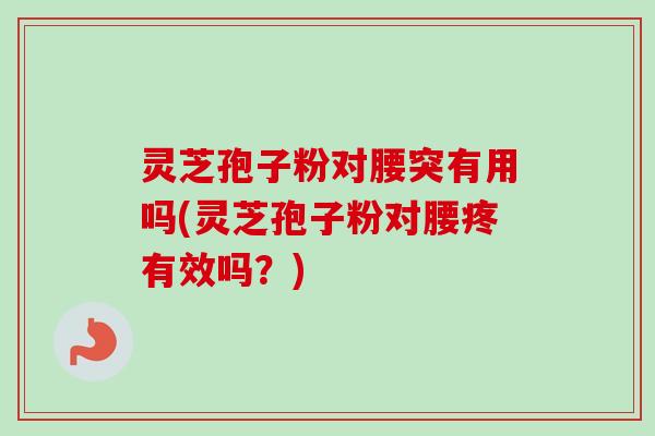 灵芝孢子粉对腰突有用吗(灵芝孢子粉对腰疼有效吗？)