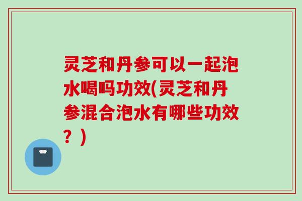 灵芝和丹参可以一起泡水喝吗功效(灵芝和丹参混合泡水有哪些功效？)