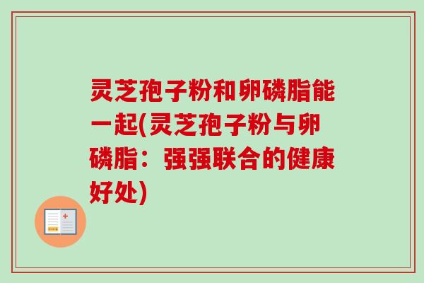 灵芝孢子粉和卵磷脂能一起(灵芝孢子粉与卵磷脂：强强联合的健康好处)