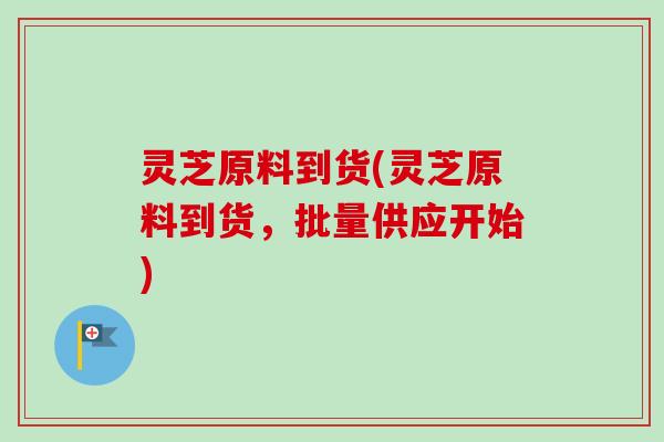 灵芝原料到货(灵芝原料到货，批量供应开始)