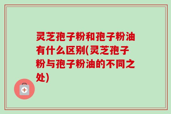 灵芝孢子粉和孢子粉油有什么区别(灵芝孢子粉与孢子粉油的不同之处)