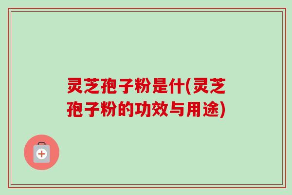 灵芝孢子粉是什(灵芝孢子粉的功效与用途)