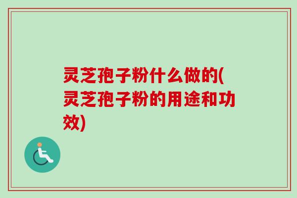 灵芝孢子粉什么做的(灵芝孢子粉的用途和功效)