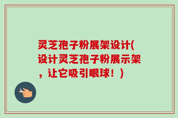 灵芝孢子粉展架设计(设计灵芝孢子粉展示架,让它吸引眼球!) 灵芝孢子粉展架设计(设计灵芝孢子粉展示架,让它吸引眼球!)