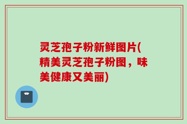 灵芝孢子粉新鲜图片(精美灵芝孢子粉图，味美健康又美丽)