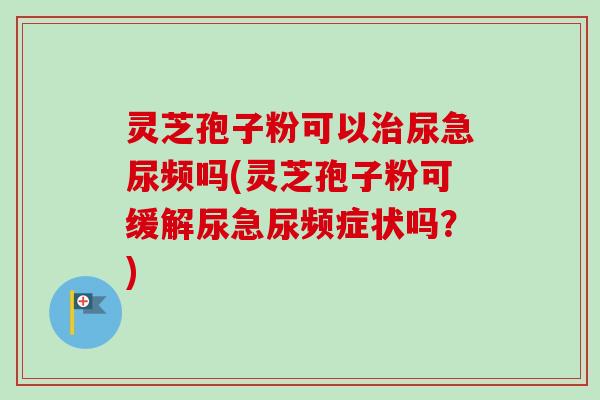 灵芝孢子粉可以治尿急尿频吗(灵芝孢子粉可缓解尿急尿频症状吗？)