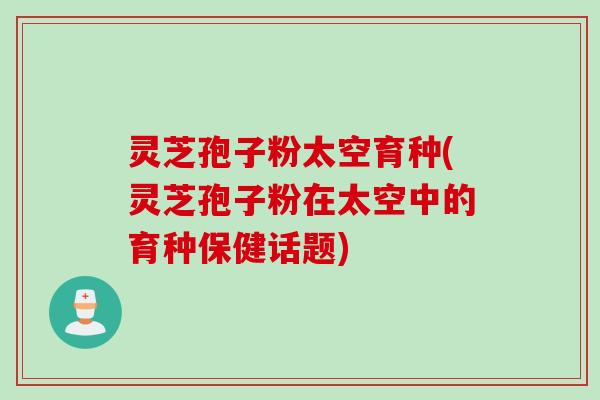 灵芝孢子粉太空育种(灵芝孢子粉在太空中的育种保健话题)