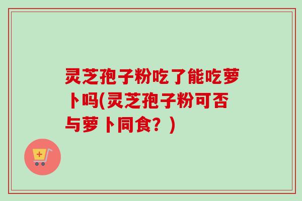 灵芝孢子粉吃了能吃萝卜吗(灵芝孢子粉可否与萝卜同食？)