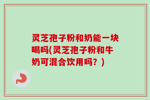 灵芝孢子粉和奶能一块喝吗(灵芝孢子粉和牛奶可混合饮用吗？)