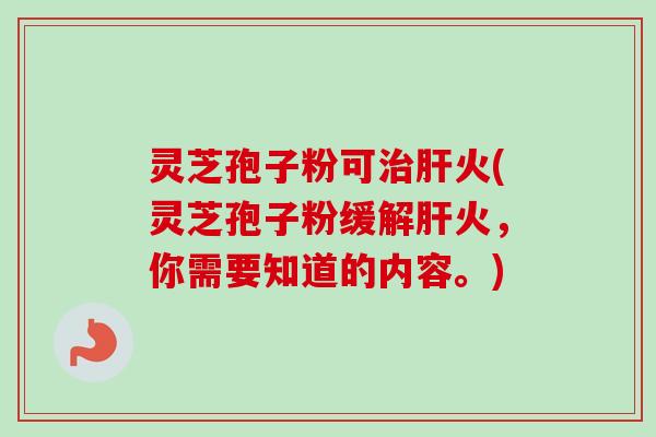 灵芝孢子粉可治肝火(灵芝孢子粉缓解肝火，你需要知道的内容。)