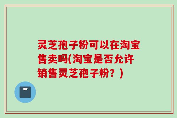 灵芝孢子粉可以在淘宝售卖吗(淘宝是否允许销售灵芝孢子粉?) 灵芝孢子粉可以在淘宝售卖吗(淘宝是否允许销售灵芝孢子粉?)