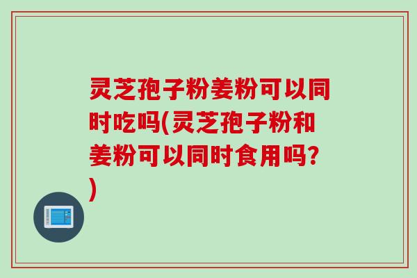灵芝孢子粉姜粉可以同时吃吗(灵芝孢子粉和姜粉可以同时食用吗？)