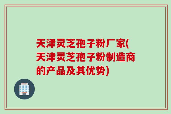 天津灵芝孢子粉厂家(天津灵芝孢子粉制造商的产品及其优势)