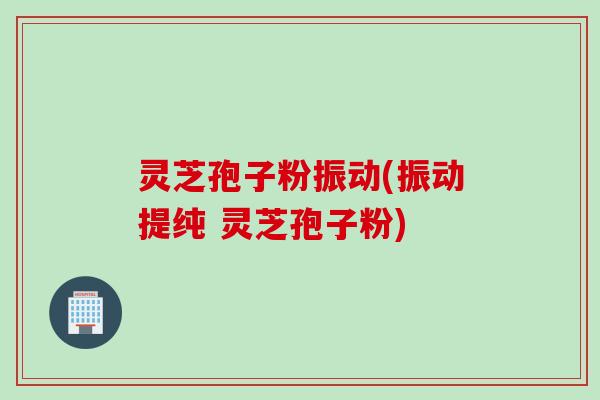 灵芝孢子粉振动(振动提纯 灵芝孢子粉)