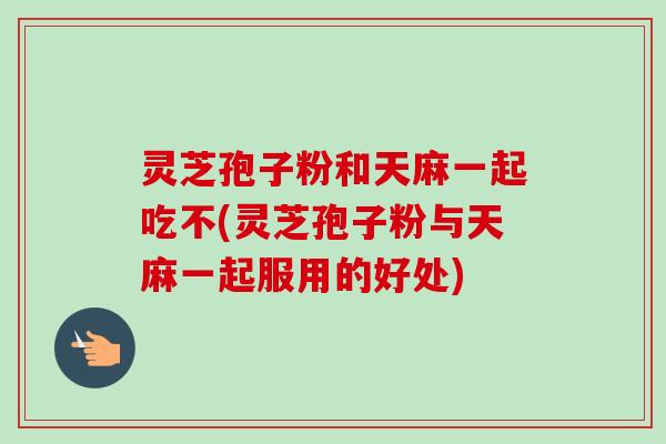 灵芝孢子粉和天麻一起吃不(灵芝孢子粉与天麻一起服用的好处)