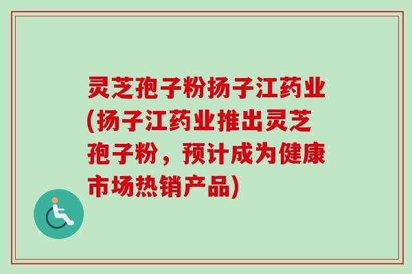 灵芝孢子粉扬子江药业(扬子江药业推出灵芝孢子粉，预计成为健康市场热销产品)