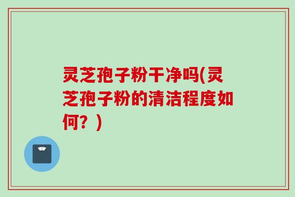 灵芝孢子粉干净吗(灵芝孢子粉的清洁程度如何？)