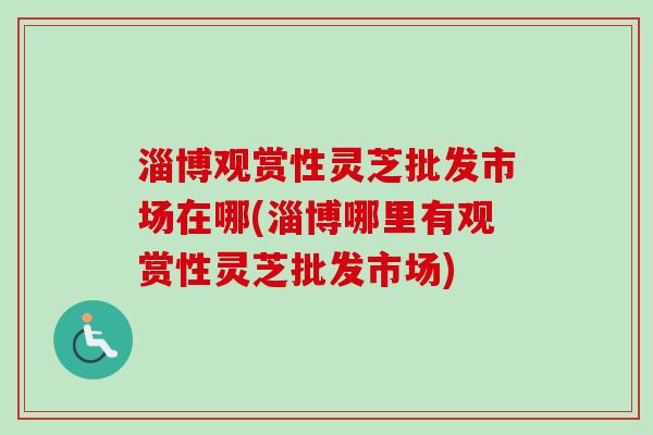 淄博观赏性灵芝批发市场在哪(淄博哪里有观赏性灵芝批发市场)