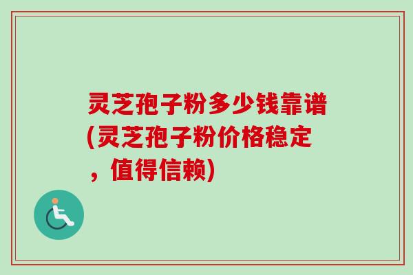 灵芝孢子粉多少钱靠谱(灵芝孢子粉价格稳定，值得信赖)