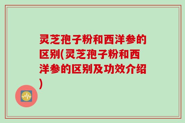 灵芝孢子粉和西洋参的区别(灵芝孢子粉和西洋参的区别及功效介绍)