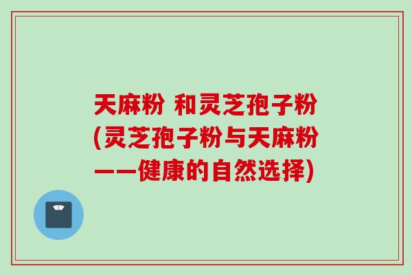 天麻粉 和灵芝孢子粉(灵芝孢子粉与天麻粉——健康的自然选择)
