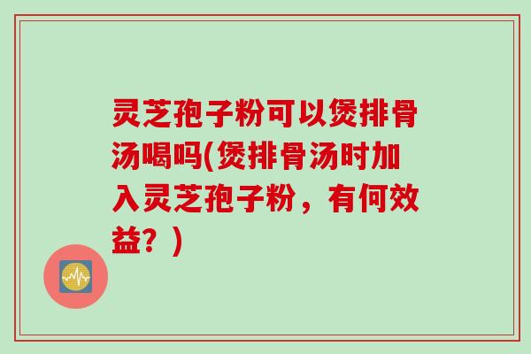 灵芝孢子粉可以煲排骨汤喝吗(煲排骨汤时加入灵芝孢子粉，有何效益？)