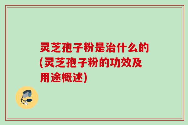 灵芝孢子粉是治什么的(灵芝孢子粉的功效及用途概述)