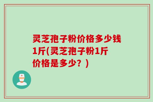 灵芝孢子粉价格多少钱1斤(灵芝孢子粉1斤价格是多少？)