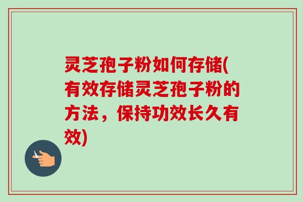 灵芝孢子粉如何存储(有效存储灵芝孢子粉的方法，保持功效长久有效)