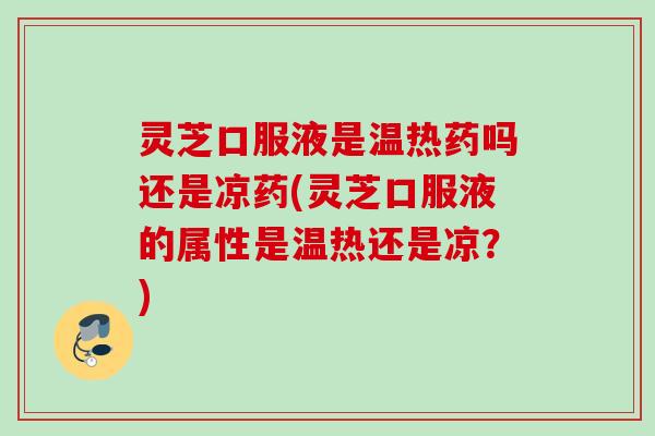 灵芝口服液是温热药吗还是凉药(灵芝口服液的属性是温热还是凉？)