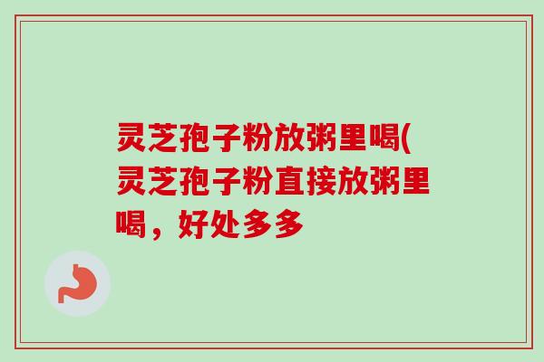灵芝孢子粉放粥里喝(灵芝孢子粉直接放粥里喝，好处多多