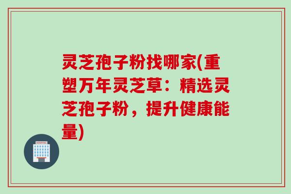 灵芝孢子粉找哪家(重塑万年灵芝草：精选灵芝孢子粉，提升健康能量)