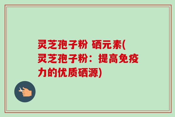 灵芝孢子粉 硒元素(灵芝孢子粉：提高免疫力的优质硒源)
