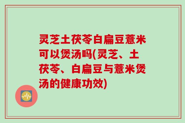 灵芝土茯苓白扁豆薏米可以煲汤吗(灵芝、土茯苓、白扁豆与薏米煲汤的健康功效)