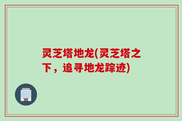 灵芝塔地龙(灵芝塔之下，追寻地龙踪迹)