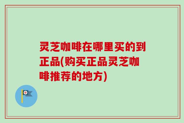 灵芝咖啡在哪里买的到正品(购买正品灵芝咖啡推荐的地方)