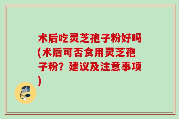 术后吃灵芝孢子粉好吗(术后可否食用灵芝孢子粉？建议及注意事项)