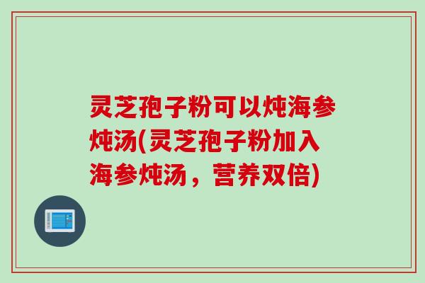 灵芝孢子粉可以炖海参炖汤(灵芝孢子粉加入海参炖汤,营养双倍) 灵芝孢子粉可以炖海参炖汤(灵芝孢子粉加入海参炖汤,营养双倍)