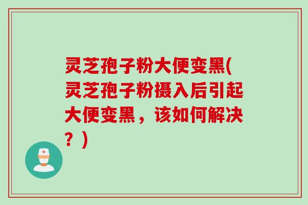 灵芝孢子粉大便变黑(灵芝孢子粉摄入后引起大便变黑，该如何解决？)