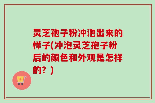 灵芝孢子粉冲泡出来的样子(冲泡灵芝孢子粉后的颜色和外观是怎样的？)