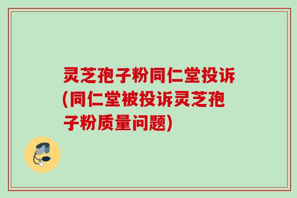 灵芝孢子粉同仁堂投诉(同仁堂被投诉灵芝孢子粉质量问题)