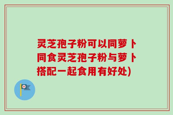 灵芝孢子粉可以同萝卜同食灵芝孢子粉与萝卜搭配一起食用有好处)