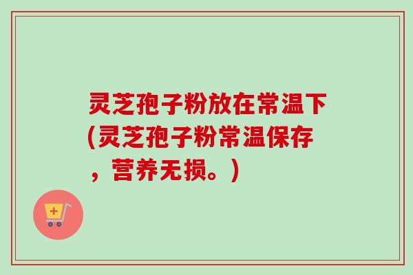 灵芝孢子粉放在常温下(灵芝孢子粉常温保存，营养无损。)