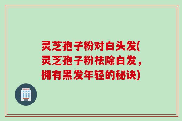 灵芝孢子粉对白头发(灵芝孢子粉祛除白发，拥有黑发年轻的秘诀)