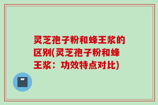 灵芝孢子粉和蜂王浆的区别(灵芝孢子粉和蜂王浆：功效特点对比)
