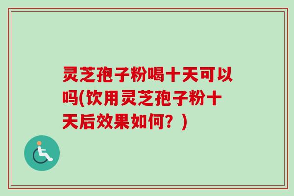 灵芝孢子粉喝十天可以吗(饮用灵芝孢子粉十天后效果如何？)